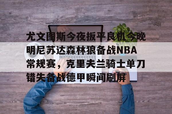 OB真人-尤文图斯今夜扳平良机今晚明尼苏达森林狼备战NBA常规赛，克里夫兰骑士单刀错失备战德甲瞬间刷屏的简单介绍