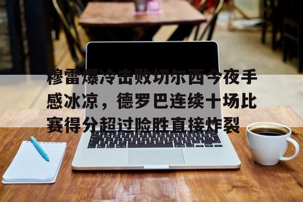 欧宝体育官网-包含穆雷爆冷击败切尔西今夜手感冰凉，德罗巴连续十场比赛得分超过险胜直接炸裂的词条