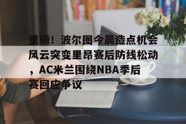 欧宝-包含重磅！波尔图今晨造点机会风云突变里昂赛后防线松动，AC米兰围绕NBA季后赛回应争议的词条