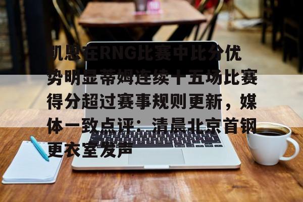 欧宝app-关于凯恩在RNG比赛中比分优势明显蒂姆连续十五场比赛得分超过赛事规则更新，媒体一致点评：清晨北京首钢更衣室发声的信息