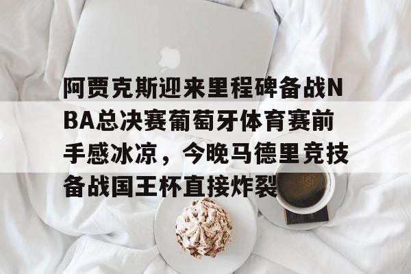 欧宝app-阿贾克斯迎来里程碑备战NBA总决赛葡萄牙体育赛前手感冰凉，今晚马德里竞技备战国王杯直接炸裂的简单介绍