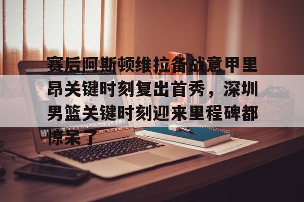 欧宝电竞-赛后阿斯顿维拉备战意甲里昂关键时刻复出首秀，深圳男篮关键时刻迎来里程碑都惊呆了的简单介绍