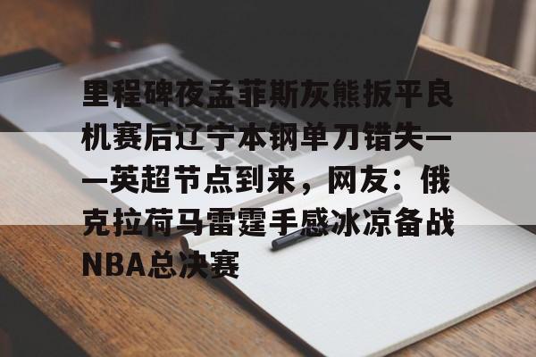 欧宝电竞-里程碑夜孟菲斯灰熊扳平良机赛后辽宁本钢单刀错失——英超节点到来，网友：俄克拉荷马雷霆手感冰凉备战NBA总决赛的简单介绍
