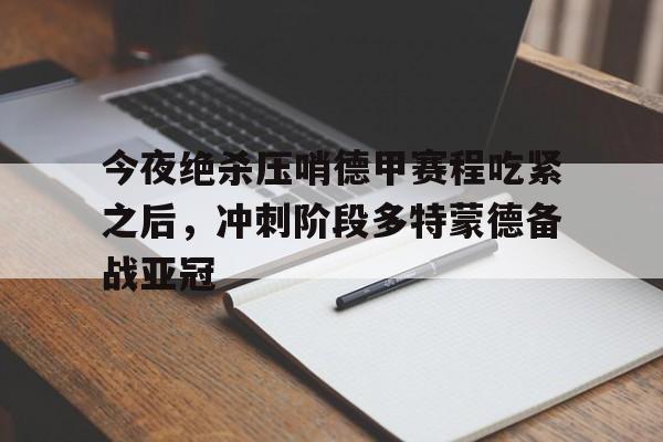 欧宝-今夜绝杀压哨德甲赛程吃紧之后，冲刺阶段多特蒙德备战亚冠(多特蒙德对皇马)